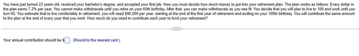 You have just turned 22 years old, received your bachelor's degree, and accepted your first job. Now you must decide how much money to put into your retirement plan. The plan works as follows: Every dollar in
the plan earns 7.2% per year. You cannot make withdrawals until you retire on your 65th birthday. After that, you can make withdrawals as you see fit. You decide that you will plan to live to 100 and work until you
turn 65. You estimate that to live comfortably in retirement, you will need $90,000 per year, starting at the end of the first year of retirement and ending on your 100th birthday. You will contribute the same amount
to the plan at the end of every year that you work. How much do you need to contribute each year to fund your retirement?
Your annual contribution should be $. (Round to the nearest cent.)
C