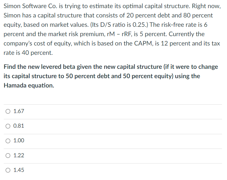 Simon Software Co. is trying to estimate its optimal capital structure. Right now,
Simon has a capital structure that consists of 20 percent debt and 80 percent
equity, based on market values. (Its D/S ratio is 0.25.) The risk-free rate is 6
percent and the market risk premium, rM - rRF, is 5 percent. Currently the
company's cost of equity, which is based on the CAPM, is 12 percent and its tax
rate is 40 percent.
Find the new levered beta given the new capital structure (if it were to change
its capital structure to 50 percent debt and 50 percent equity) using the
Hamada equation.
O 1.67
O 0.81
O 1.00
O 1.22
O 1.45