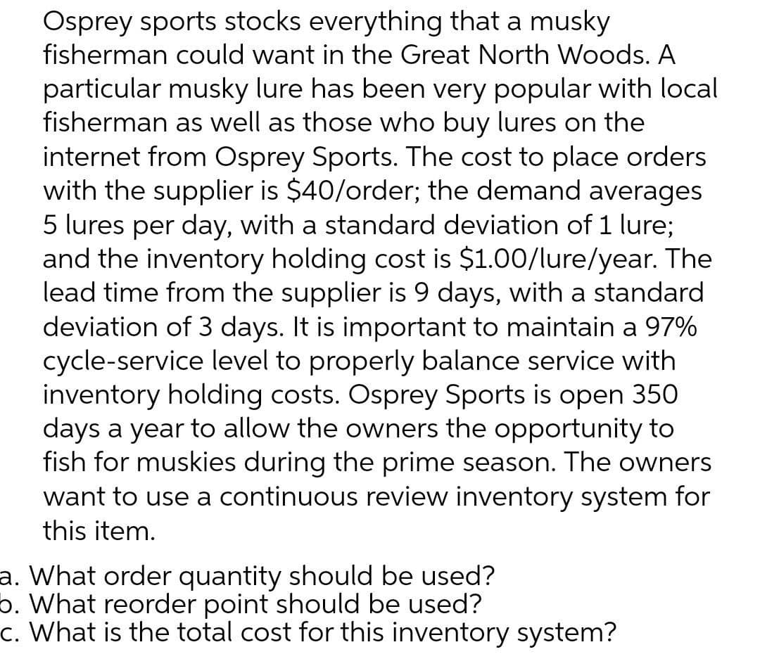 Osprey sports stocks everything that a musky
fisherman could want in the Great North Woods. A
particular musky lure has been very popular with local
fisherman as well as those who buy lures on the
internet from Osprey Sports. The cost to place orders
with the supplier is $40/order; the demand averages
5 lures per day, with a standard deviation of 1 lure;
and the inventory holding cost is $1.00/lure/year. The
lead time from the supplier is 9 days, with a standard
deviation of 3 days. It is important to maintain a 97%
cycle-service level to properly balance service with
inventory holding costs. Osprey Sports is open 350
days a year to allow the owners the opportunity to
fish for muskies during the prime season. The owners
want to use a continuous review inventory system for
this item.
a. What order quantity should be used?
b. What reorder point should be used?
c. What is the total cost for this inventory system?