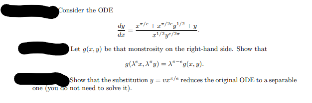 Consider the ODE
dx
/+/2y1/2 + y
x1/2y/2x
Let g(x,y) be that monstrosity on the right-hand side. Show that
g(Ax‚àªy) = \*¯€ g(x, y).
Show that the substitution y = vx/e reduces the original ODE to a separable
one (you do not need to solve it).