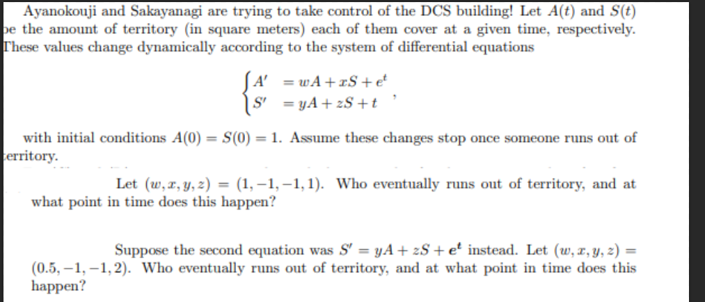 Ayanokouji and Sakayanagi are trying to take control of the DCS building! Let A(t) and S(t)
be the amount of territory (in square meters) each of them cover at a given time, respectively.
These values change dynamically according to the system of differential equations
with initial conditions A(0) = S(0)
territory.
A' = wA+S+ et
S'
yA+S+t
1. Assume these changes stop once someone runs out of
Let (w,x,y,z) (1,-1,-1,1). Who eventually runs out of territory, and at
what point in time does this happen?
Suppose the second equation was S' = yA+ zS+ e² instead. Let (w, x, y, z) =
(0.5, 1, 1, 2). Who eventually runs out of territory, and at what point in time does this
happen?