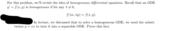 For this problem, we'll revisit the idea of homogeneous differential equations. Recall that an ODE
y' = f(x, y) is homogeneous if for any λ +0,
f(Ax, Ay) = f(x, y).
In lecture, we discussed that to solve a homogeneous ODE, we need the substi-
tution y = vx to turn it into a separable ODE. Prove this fact.