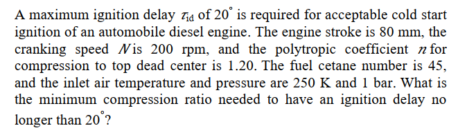 A maximum ignition delay Tid of 20° is required for acceptable cold start
ignition of an automobile diesel engine. The engine stroke is 80 mm, the
cranking speed Wis 200 rpm, and the polytropic coefficient n for
compression to top dead center is 1.20. The fuel cetane number is 45,
and the inlet air temperature and pressure are 250 K and 1 bar. What is
the minimum compression ratio needed to have an ignition delay no
longer than 20°?