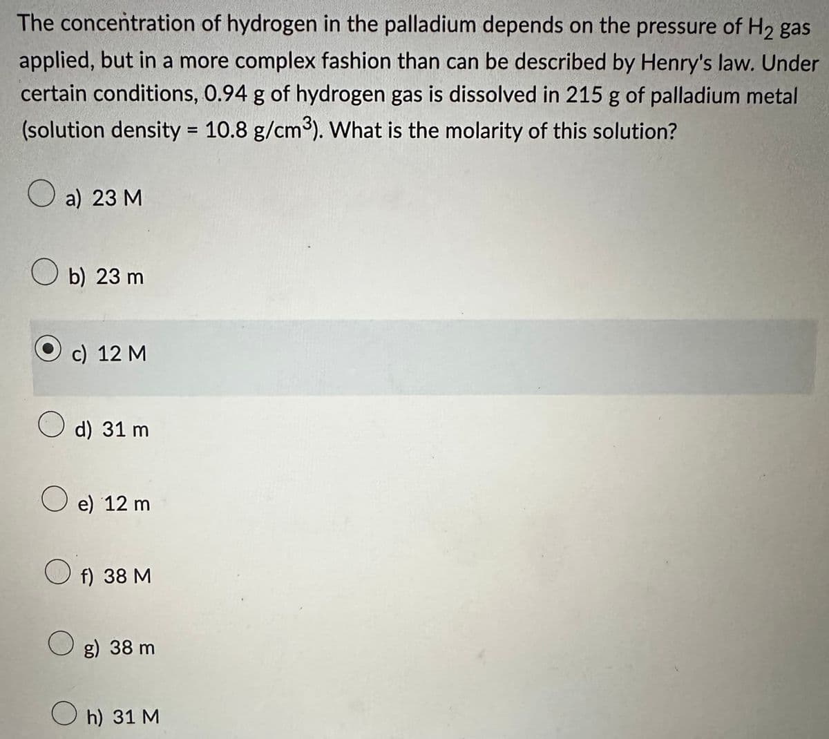 The concentration of hydrogen in the palladium depends on the pressure of H₂ gas
applied, but in a more complex fashion than can be described by Henry's law. Under
certain conditions, 0.94 g of hydrogen gas is dissolved in 215 g of palladium metal
(solution density = 10.8 g/cm³). What is the molarity of this solution?
a) 23 M
b) 23 m
c) 12 M
d) 31 m
e) 12 m
f) 38 M
O g) 38 m
Oh) 31 M