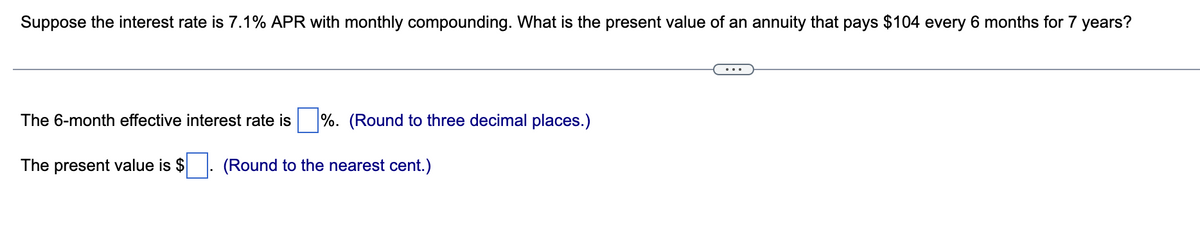 Suppose the interest rate is 7.1% APR with monthly compounding. What is the present value of an annuity that pays $104 every 6 months for 7 years?
The 6-month effective interest rate is%. (Round to three decimal places.)
The present value is $ (Round to the nearest cent.)
...