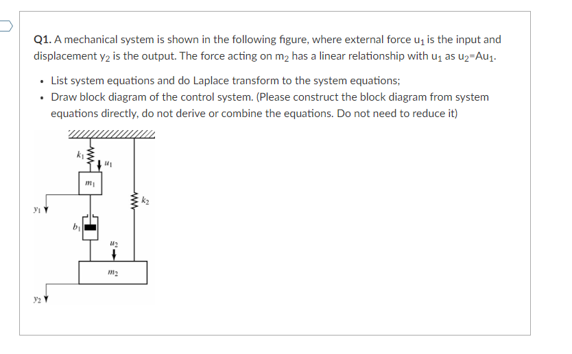 Q1. A mechanical system is shown in the following figure, where external force u₁ is the input and
displacement y₂ is the output. The force acting on m₂ has a linear relationship with u₁ as u₂-Au₁.
• List system equations and do Laplace transform to the system equations;
• Draw block diagram of the control system. (Please construct the block diagram from system
equations directly, do not derive or combine the equations. Do not need to reduce it)
YI Y
b₁
m₁
11
112
+
m₂
www