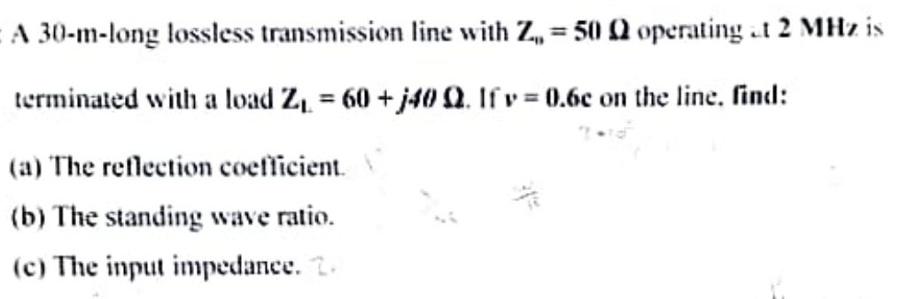 A 30-m-long lossless transmission line with Z,,= 50 0 operating at 2 MHz is
terminated with a load Z₁ = 60 + j40 Q. If v=0.6c on the line, find:
(a) The reflection coefficient. V
(b) The standing wave ratio.
(c) The input impedance. 2.