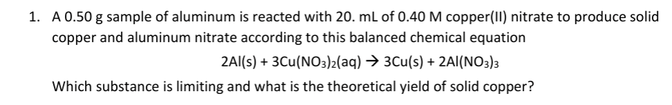 1. A 0.50 g sample of aluminum is reacted with 20. mL of 0.40 M copper(II) nitrate to produce solid
copper and aluminum nitrate according to this balanced chemical equation
2Al(s) + 3Cu(NO3)2(aq) → 3Cu(s) + 2AI(NO3)3
Which substance is limiting and what is the theoretical yield of solid copper?