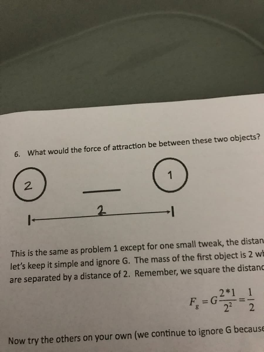 6.
What would the force of attraction be between these two objects?
2
1
2.
1-
This is the same as problem 1 except for one small tweak, the distan.
let's keep it simple and ignore G. The mass of the first object is 2 wh
are separated by a distance of 2. Remember, we square the distanc
F, =G2
2*1
1
%3D
%3D
Now try the others on your own (we continue to ignore G because
