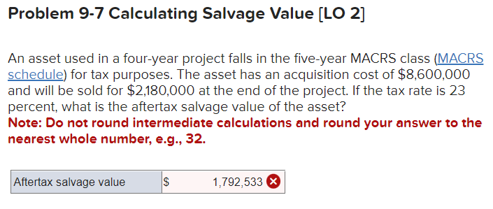 Problem 9-7 Calculating Salvage Value [LO 2]
An asset used in a four-year project falls in the five-year MACRS class (MACRS
schedule) for tax purposes. The asset has an acquisition cost of $8,600,000
and will be sold for $2,180,000 at the end of the project. If the tax rate is 23
percent, what is the aftertax salvage value of the asset?
Note: Do not round intermediate calculations and round your answer to the
nearest whole number, e.g., 32.
Aftertax salvage value
GA
$
1,792,533 X