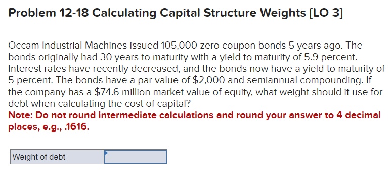 Problem 12-18 Calculating Capital Structure Weights [LO 3]
Occam Industrial Machines issued 105,000 zero coupon bonds 5 years ago. The
bonds originally had 30 years to maturity with a yield to maturity of 5.9 percent.
Interest rates have recently decreased, and the bonds now have a yield to maturity of
5 percent. The bonds have a par value of $2,000 and semiannual compounding. If
the company has a $74.6 million market value of equity, what weight should it use for
debt when calculating the cost of capital?
Note: Do not round intermediate calculations and round your answer to 4 decimal
places, e.g., .1616.
Weight of debt