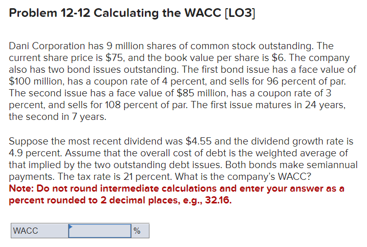 Problem 12-12 Calculating the WACC [LO3]
Dani Corporation has 9 million shares of common stock outstanding. The
current share price is $75, and the book value per share is $6. The company
also has two bond issues outstanding. The first bond issue has a face value of
$100 million, has a coupon rate of 4 percent, and sells for 96 percent of par.
The second issue has a face value of $85 million, has a coupon rate of 3
percent, and sells for 108 percent of par. The first issue matures in 24 years,
the second in 7 years.
Suppose the most recent dividend was $4.55 and the dividend growth rate is
4.9 percent. Assume that the overall cost of debt is the weighted average of
that implied by the two outstanding debt issues. Both bonds make semiannual
payments. The tax rate is 21 percent. What is the company's WACC?
Note: Do not round intermediate calculations and enter your answer as a
percent rounded to 2 decimal places, e.g., 32.16.
WACC
%