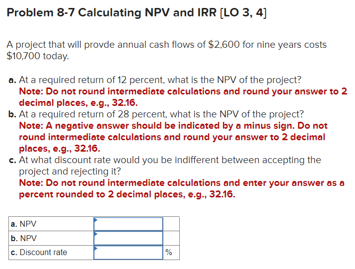 Problem 8-7 Calculating NPV and IRR [LO 3, 4]
A project that will provde annual cash flows of $2,600 for nine years costs
$10,700 today.
a. At a required return of 12 percent, what is the NPV of the project?
Note: Do not round intermediate calculations and round your answer to 2
decimal places, e.g., 32.16.
b. At a required return of 28 percent, what is the NPV of the project?
Note: A negative answer should be indicated by a minus sign. Do not
round intermediate calculations and round your answer to 2 decimal
places, e.g., 32.16.
c. At what discount rate would you be indifferent between accepting the
project and rejecting it?
Note: Do not round intermediate calculations and enter your answer as a
percent rounded to 2 decimal places, e.g., 32.16.
a. NPV
b. NPV
c. Discount rate
%