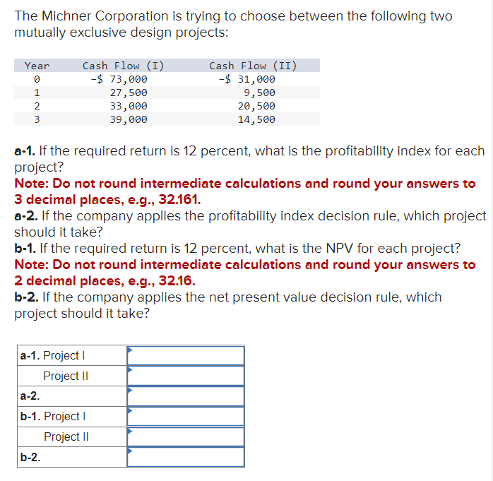 The Michner Corporation is trying to choose between the following two
mutually exclusive design projects:
Year
1
2
3
Cash Flow (I)
-$ 73,000
a-1. If the required return is 12 percent, what is the profitability index for each
project?
27,500
33,000
39,000
Note: Do not round intermediate calculations and round your answers to
3 decimal places, e.g., 32.161.
a-2. If the company applies the profitability index decision rule, which project
should it take?
Cash Flow (II)
-$ 31,000
9,500
20,500
14,500
b-1. If the required return is 12 percent, what is the NPV for each project?
Note: Do not round intermediate calculations and round your answers to
2 decimal places, e.g., 32.16.
a-1. Project I
Project II
b-2. If the company applies the net present value decision rule, which
project should it take?
a-2.
b-1. Project I
Project II
b-2.