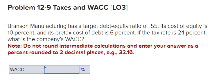 Problem 12-9 Taxes and WACC [LO3]
Branson Manufacturing has a target debt-equity ratio of .55. Its cost of equity is
10 percent, and its pretax cost of debt is 6 percent. If the tax rate is 24 percent,
what is the company's WACC?
Note: Do not round intermediate calculations and enter your answer as a
percent rounded to 2 decimal places, e.g., 32.16.
WACC
%