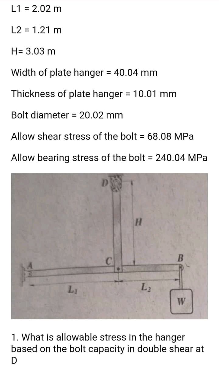 L1 = 2.02 m
%3D
L2 = 1.21 m
H= 3.03 m
Width of plate hanger = 40.04 mm
Thickness of plate hanger = 10.01 mm
%3D
Bolt diameter = 20.02 mm
%3D
Allow shear stress of the bolt 68.08 MPa
%3D
Allow bearing stress of the bolt = 240.04 MPa
LI
L2
W
1. What is allowable stress in the hanger
based on the bolt capacity in double shear at
D
