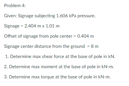 Problem 4:
Given: Signage subjecting 1.606 kPa pressure.
Signage = 2.404 m x 1.01 m
Offset of signage from pole center = 0.404 m
Signage center distance from the ground = 8 m
1. Determine max shear force at the base of pole in kN.
2. Determine max moment at the base of pole in kN-m.
3. Determine max torque at the base of pole in kN-m.
