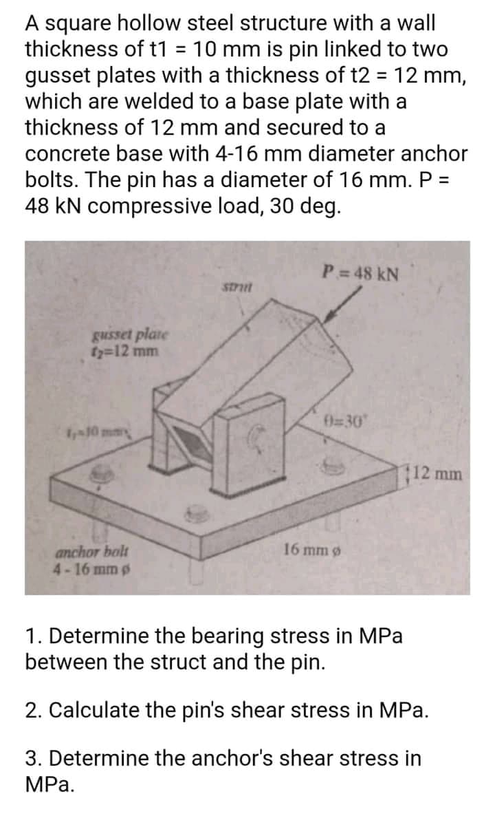 A square hollow steel structure with a wall
thickness of t1 = 10 mm is pin linked to two
gusset plates with a thickness of t2 = 12 mm,
which are welded to a base plate with a
thickness of 12 mm and secured to a
concrete base with 4-16 mm diameter anchor
bolts. The pin has a diameter of 16 mm. P =
48 kN compressive load, 30 deg.
P= 48 kN
Stnt
gusset plate
fy=12 mm
0=30
10 m
12 mm
16 mm ø
anchor bolt
4-16 mm p
1. Determine the bearing stress in MPa
between the struct and the pin.
2. Calculate the pin's shear stress in MPa.
3. Determine the anchor's shear stress in
MPa.
