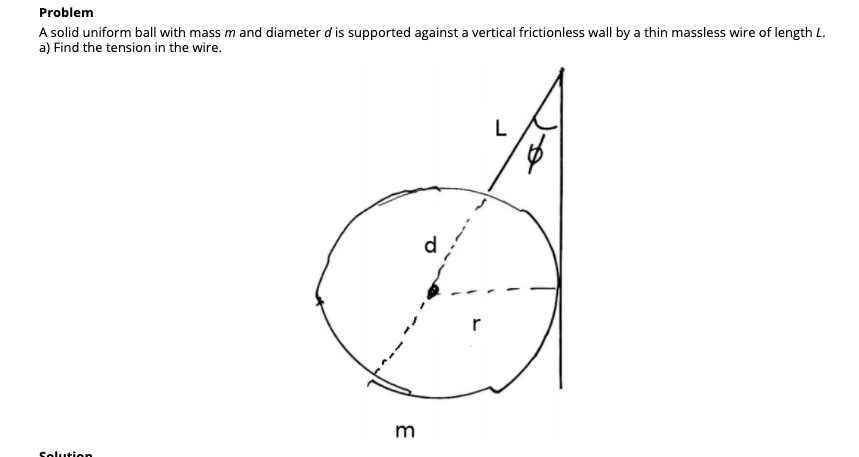 Problem
A solid uniform ball with mass m and diameter d is supported against a vertical frictionless wall by a thin massless wire of length L.
a) Find the tension in the wire.
L
d.
r
m

