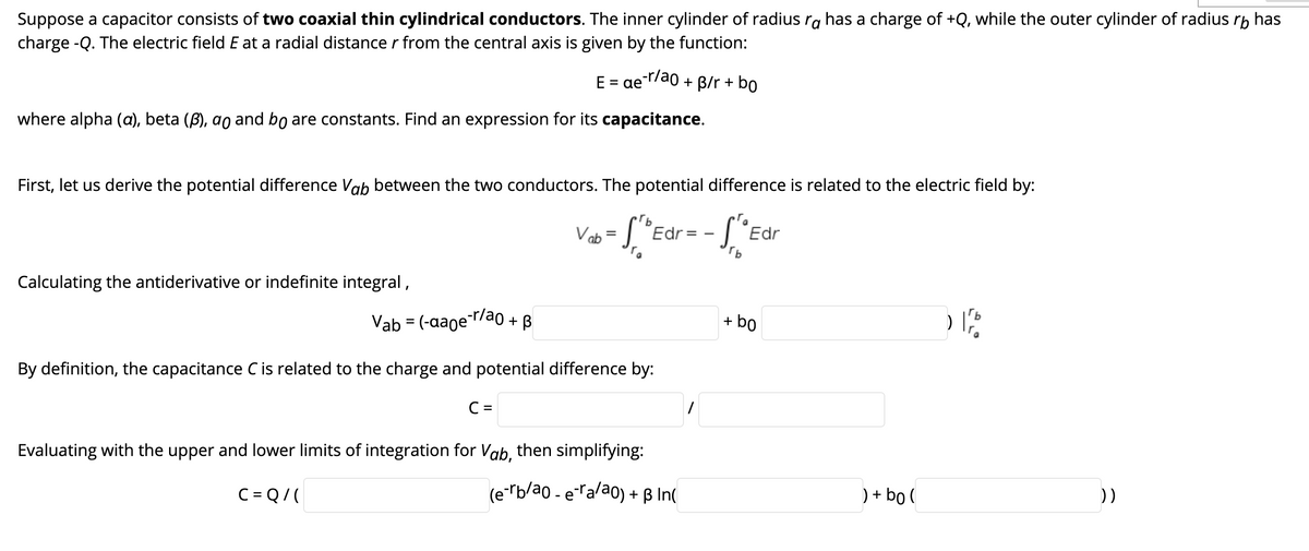 Suppose a capacitor consists of two coaxial thin cylindrical conductors. The inner cylinder of radius ra has a charge of +Q, while the outer cylinder of radius rp has
charge -Q. The electric field E at a radial distance r from the central axis is given by the function:
E = aer/ao + B/r + bo
%|
where alpha (a), beta (B), ao and bo are constants. Find an expression for its capacitance.
First, let us derive the potential difference Vab between the two conductors. The potential difference is related to the electric field by:
Va
Edr=
Edr
Calculating the antiderivative or indefinite integral,
Vab = (-aaoe-r/ao + B
+ bo
By definition, the capacitance C is related to the charge and potential difference by:
C =
Evaluating with the upper and lower limits of integration for Vab, then simplifying:
C = Q/(
(e-"b/ao - era/ao) + B In(
) + bo (
))
