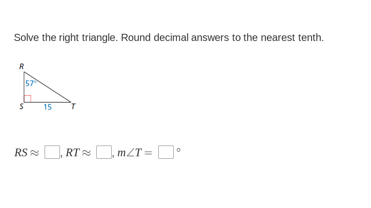 Solve the right triangle. Round decimal answers to the nearest tenth.
R
57
15
RS - , RT=, mZT=
