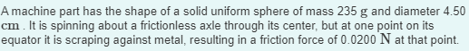 A machine part has the shape of a solid uniform sphere of mass 235 g and diameter 4.50
cm. It is spinning about a frictionless axle through its center, but at one point on its
equator it is scraping against metal, resulting in a friction force of 0.0200 N at that point.