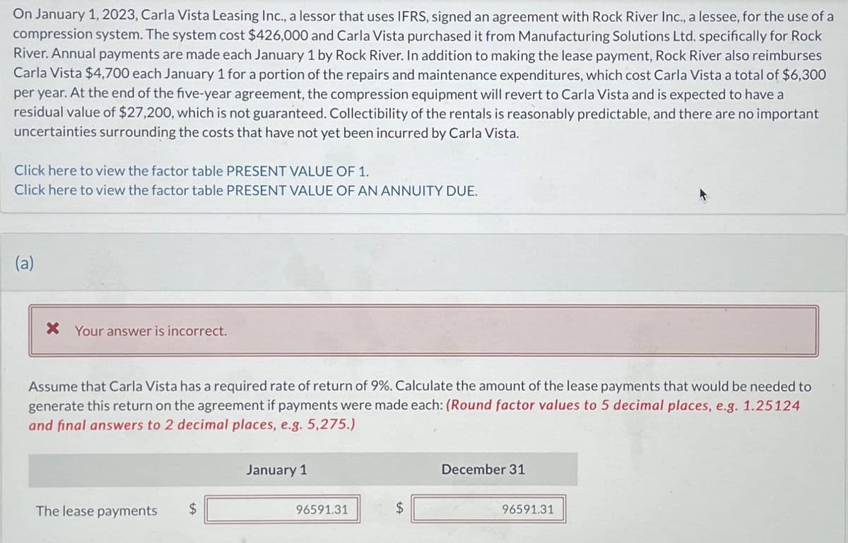 On January 1, 2023, Carla Vista Leasing Inc., a lessor that uses IFRS, signed an agreement with Rock River Inc., a lessee, for the use of a
compression system. The system cost $426,000 and Carla Vista purchased it from Manufacturing Solutions Ltd. specifically for Rock
River. Annual payments are made each January 1 by Rock River. In addition to making the lease payment, Rock River also reimburses
Carla Vista $4,700 each January 1 for a portion of the repairs and maintenance expenditures, which cost Carla Vista a total of $6,300
per year. At the end of the five-year agreement, the compression equipment will revert to Carla Vista and is expected to have a
residual value of $27,200, which is not guaranteed. Collectibility of the rentals is reasonably predictable, and there are no important
uncertainties surrounding the costs that have not yet been incurred by Carla Vista.
Click here to view the factor table PRESENT VALUE OF 1.
Click here to view the factor table PRESENT VALUE OF AN ANNUITY DUE.
(a)
× Your answer is incorrect.
Assume that Carla Vista has a required rate of return of 9%. Calculate the amount of the lease payments that would be needed to
generate this return on the agreement if payments were made each: (Round factor values to 5 decimal places, e.g. 1.25124
and final answers to 2 decimal places, e.g. 5,275.)
The lease payments
January 1
December 31
96591.31
$
96591.31