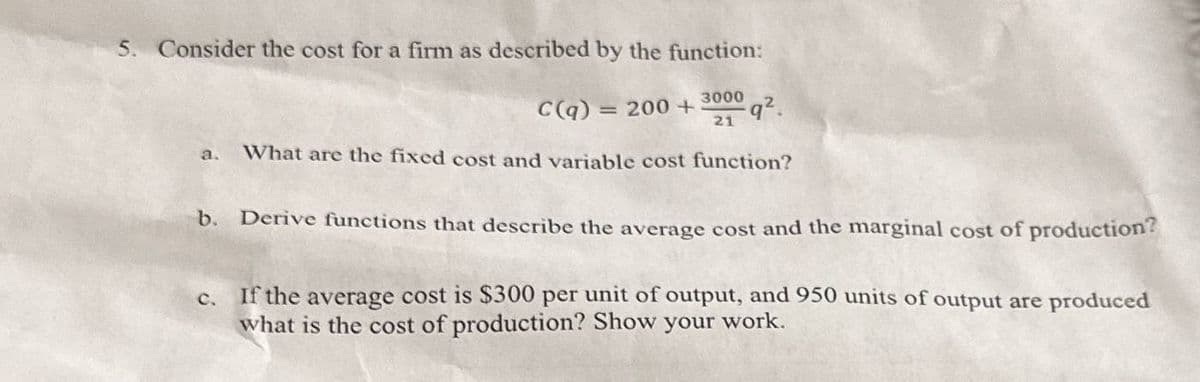5. Consider the cost for a firm as described by the function:
3000
C(q) = 200 +
q².
21
a. What are the fixed cost and variable cost function?
b. Derive functions that describe the average cost and the marginal cost of production?
c. If the average cost is $300 per unit of output, and 950 units of output are produced
what is the cost of production? Show your work.