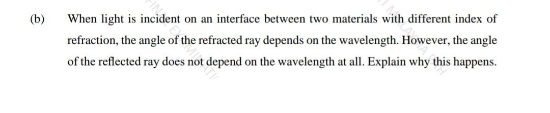 (b)
When light is incident on an interface between two materials with different index of
refraction, the angle of the refracted ray depends on the wavelength. However, the angle
of the reflected ray does not depend on the wavelength at all. Explain why this happens.

