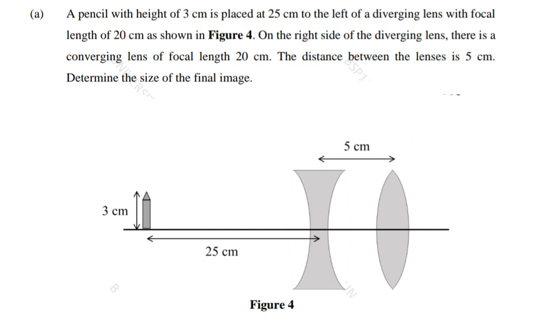 (а)
A pencil with height of 3 cm is placed at 25 cm to the left of a diverging lens with focal
length of 20 cm as shown in Figure 4. On the right side of the diverging lens, there is a
converging lens of focal length 20 cm. The distance between the lenses is 5 cm.
Determine the size of the final image.
5 cm
3 сm
25 cm
Figure 4
SPJ
