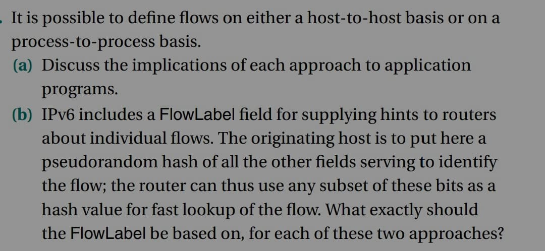 . It is possible to define flows on either a host-to-host basis or on a
process-to-process basis.
(a) Discuss the implications of each approach to application
programs.
(b) IPv6 includes a FlowLabel field for supplying hints to routers
about individual flows. The originating host is to put here a
pseudorandom hash of all the other fields serving to identify
the flow; the router can thus use any subset of these bits as a
hash value for fast lookup of the flow. What exactly should
the FlowLabel be based on, for each of these two approaches?