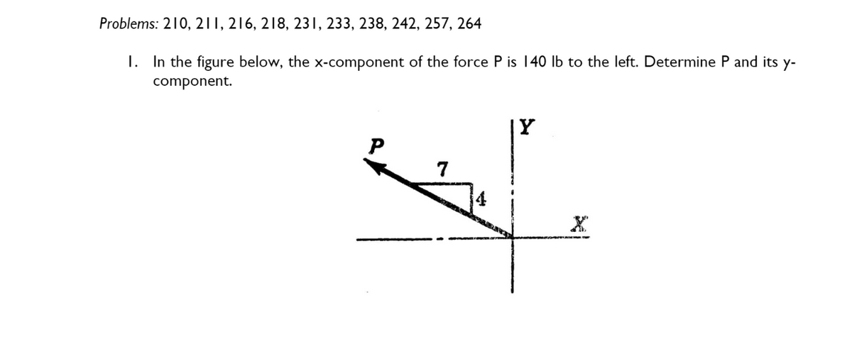 Problems: 210, 211, 216, 218, 231, 233, 238, 242, 257, 264
I. In the figure below, the x-component of the force P is 140 lb to the left. Determine P and its y-
component.
P
7
ww
Y