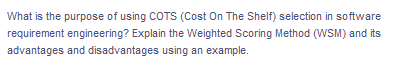 What is the purpose of using COTS (Cost On The Shelf) selection in so ftware
requirement engineering? Explain the Weighted Scoring Method (WSM) and its
advantages and disadvantages using an example.
