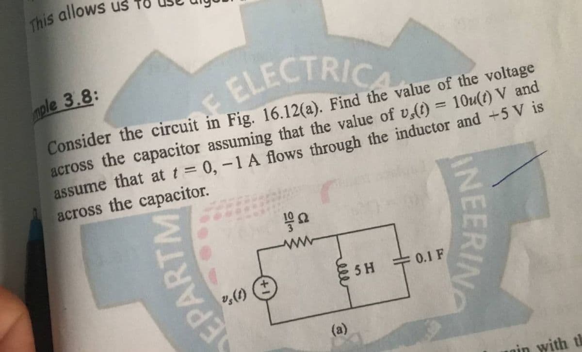 This allows
E ELECTRICAL
mple 3.8:
Consider the circuit in Fig. 16.12(a). Find the
value of the voltage
across the capacitor assuming that the value of vs(t) = 10u(t) V and
assume that at t = 0, -1 A flows through the inductor and +5 V is
across the capacitor.
19 2
EPARTM
%s (1)
ww
rell
(a)
5 H
0.1 F
INEERING
in with th