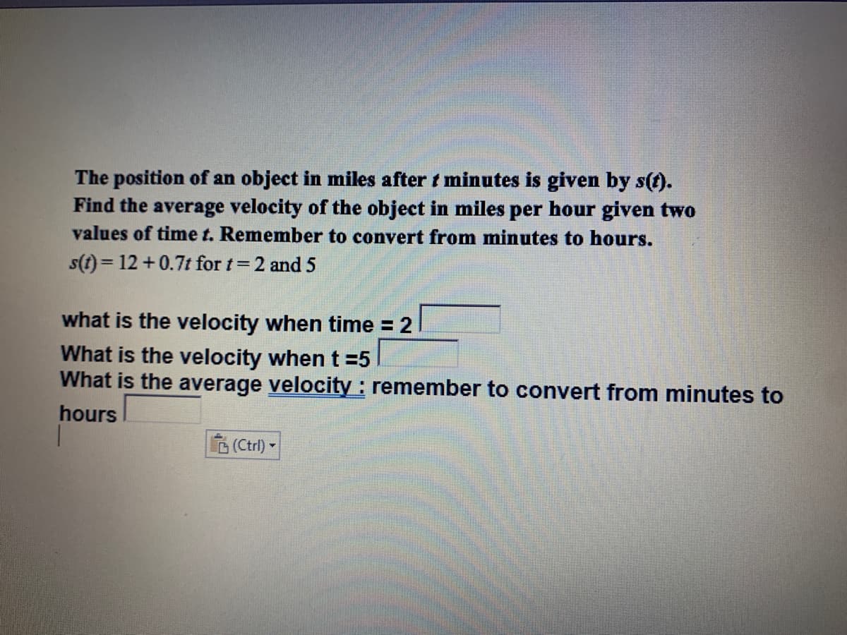The position of an object in miles after t minutes is given by s(f).
Find the average velocity of the object in miles per hour given two
values of time t. Remember to convert from minutes to hours.
s(t) = 12 +0.7t for t=2 and 5
what is the velocity when time = 2
What is the velocity when t =5
What is the average velocity : remember to convert from minutes to
hours
G(Ctrl)-
