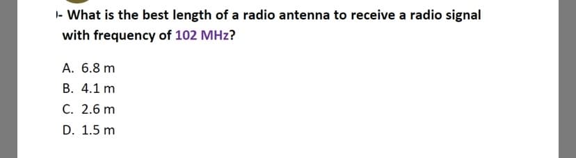 - What is the best length of a radio antenna to receive a radio signal
with frequency of 102 MHz?
A. 6.8 m
B. 4.1 m
C. 2.6 m
D. 1.5 m

