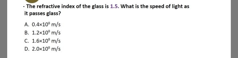 - The refractive index of the glass is 1.5. What is the speed of light as
it passes glass?
A. 0.4x10° m/s
B. 1.2x10° m/s
C. 1.6x10% m/s
D. 2.0x108 m/s
