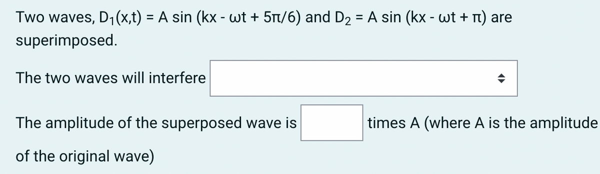 Two waves, D1(x,t) = A sin (kx - wt + 5n/6) and D2 = A sin (kx - wt + n) are
%3D
superimposed.
The two waves will interfere
The amplitude of the superposed wave is
times A (where A is the amplitude
of the original wave)
