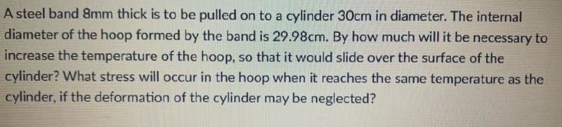 A steel band 8mm thick is to be pulled on to a cylinder 30cm in diameter. The internal
diameter of the hoop formed by the band is 29.98cm. By how much will it be necessary to
increase the temperature of the hoop, so that it would slide over the surface of the
cylinder? What stress will occur in the hoop when it reaches the same temperature as the
cylinder, if the deformation of the cylinder may be neglected?
