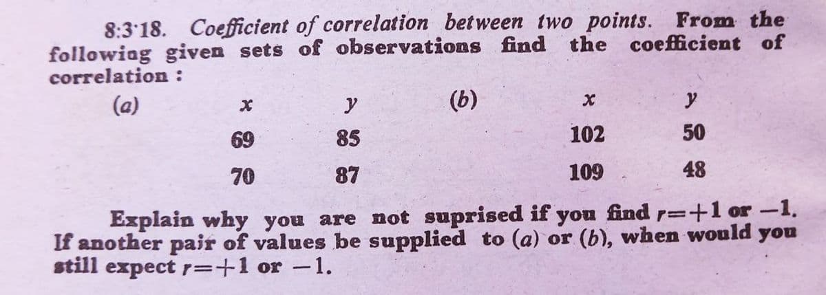 8:3 18. Coefficient of correlation between two points. From the
followiag given sets of observations find the coefficient of
correlation :
(a)
y
(b)
69
85
102
50
70
87
109
48
find r=+1 or -1.
Explain why you are not suprised if
If another pair of values be supplied to (a) or (b), when would you
still expect r=+1 or -1.
you
