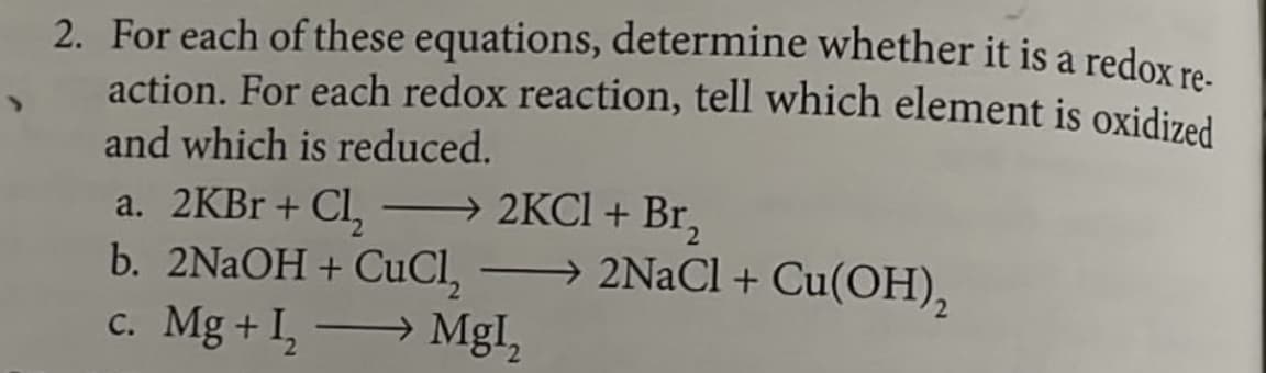 2. For each of these equations, determine whether it is a redox re-
action. For each redox reaction, tell which element is oxidized
and which is reduced.
a. 2KBr + Cl₂
→ 2KCl + Br₂
b. 2NaOH + CuCh, →→→→→2NaCl + Cu(OH)₂
c. Mg + I₂
→ Mgl₂
-