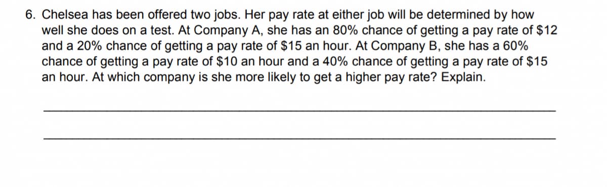 6. Chelsea has been offered two jobs. Her pay rate at either job will be determined by how
well she does on a test. At Company A, she has an 80% chance of getting a pay rate of $12
and a 20% chance of getting a pay rate of $15 an hour. At Company B, she has a 60%
chance of getting a pay rate of $10 an hour and a 40% chance of getting a pay rate of $15
an hour. At which company is she more likely to get a higher pay rate? Explain.
