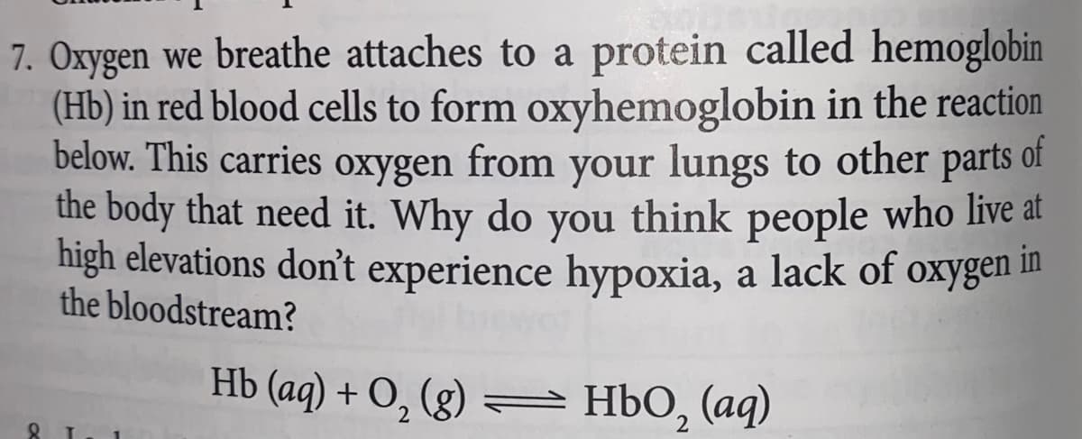 7. Oxygen we breathe attaches to a protein called hemoglobin
(Hb) in red blood cells to form oxyhemoglobin in the reaction
below. This carries oxygen from your lungs to other parts of
the body that need it. Why do you think people who live at
high elevations don't experience hypoxia, a lack of oxygen
the bloodstream?
Hb (aq) + O₂ (g) — HbO₂ (aq)