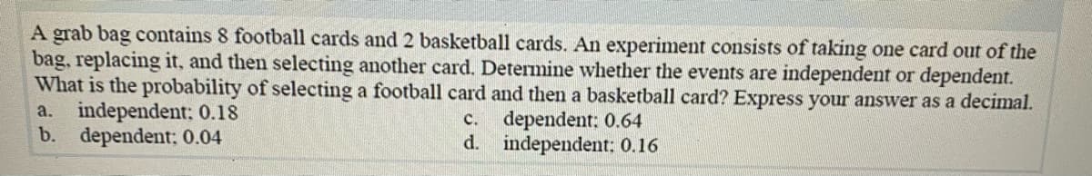 A grab bag contains 8 football cards and 2 basketball cards. An experiment consists of taking one card out of the
bag, replacing it, and then selecting another card. Determine whether the events are independent or dependent.
What is the probability of selecting a football card and then a basketball card? Express your answer as a decimal.
a. independent: 0.18
b. dependent: 0.04
c. dependent: 0.64
d. independent: 0.16
