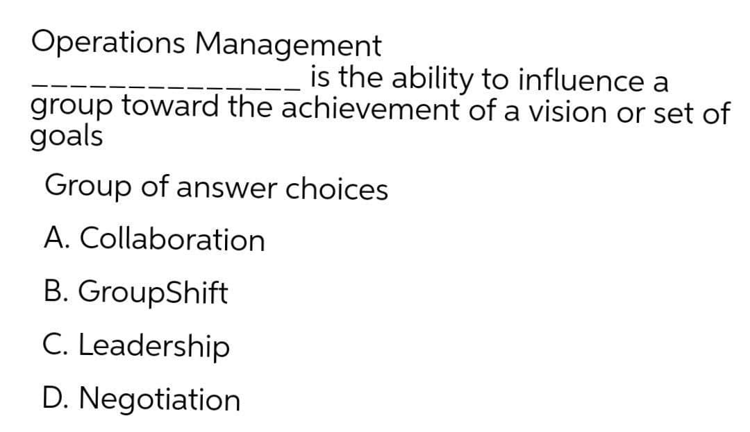 Operations Management
is the ability to influence a
group toward the achievement of a vision or set of
goals
Group of answer choices
A. Collaboration
B. GroupShift
C. Leadership
D. Negotiation
