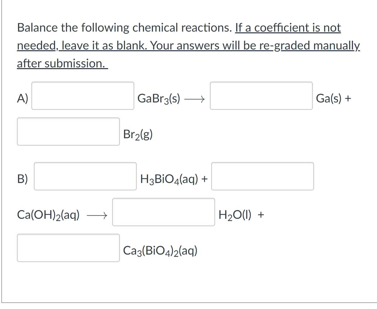 Balance the following chemical reactions. If a coefficient is not
needed, leave it as blank. Your answers will be re-graded manually
after submission.
A)
GaBr3(s) >
Ga(s) +
Br2(g)
B)
H3BIO4(aq) +
Ca(OH)2(aq)
H2O(1) +
Ca3(BiO4)2(aq)
