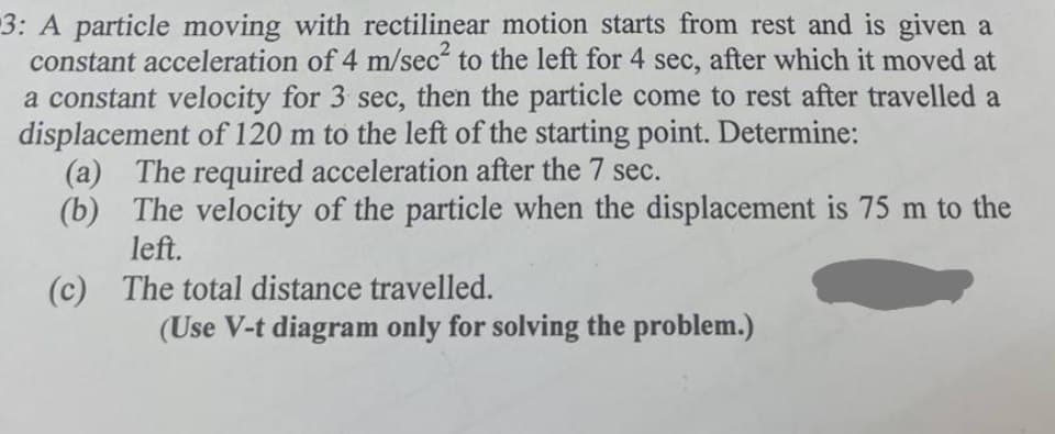 3: A particle moving with rectilinear motion starts from rest and is given a
constant acceleration of 4 m/sec² to the left for 4 sec, after which it moved at
a constant velocity for 3 sec, then the particle come to rest after travelled a
displacement of 120 m to the left of the starting point. Determine:
(a) The required acceleration after the 7 sec.
(b) The velocity of the particle when the displacement is 75 m to the
left.
(c) The total distance travelled.
(Use V-t diagram only for solving the problem.)