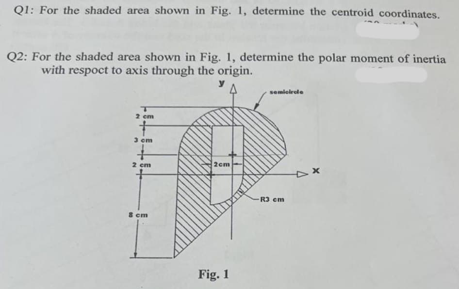 Q1: For the shaded area shown in Fig. 1, determine the centroid coordinates.
Q2: For the shaded area shown in Fig. 1, determine the polar moment of inertia
with respoct to axis through the origin.
y
2 cm
3 cm
2 cm
8 cm
2cm
Fig. 1
semicircle
R3 cm
