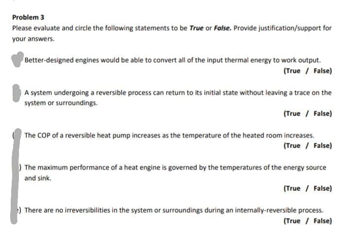 Problem 3
Please evaluate and circle the following statements to be True or False. Provide justification/support for
your answers.
Better-designed engines would be able to convert all of the input thermal energy to work output.
(True / False)
A system undergoing a reversible process can return to its initial state without leaving a trace on the
system or surroundings.
(True / False)
The COP of a reversible heat pump increases as the temperature of the heated room increases.
(True / False)
) The maximum performance of a heat engine is governed by the temperatures of the energy source
and sink.
(True / False)
:) There are no irreversibilities in the system or surroundings during an internally-reversible process.
(True / False)