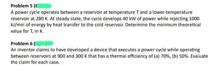 Problem 5 (€
A power cycle operates between a reservoir at temperature T and a lower-temperature
reservoir at 280 K. At steady state, the cycle develops 40 kW of power while rejecting 1000
kJ/min of energy by heat transfer to the cold reservoir. Determine the minimum theoretical
value for T, in K.
Problem 6 (
An inventor claims to have developed a device that executes a power cycle while operating
between reservoirs at 900 and 300 K that has a thermal efficiency of (a) 70%, (b) 50%. Evaluate
the claim for each case.